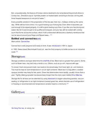 But, unquestionably, the feature of Compo rations destined to be remembered beyond all others is
Compo tea...Directions say to "sprinkle powder on heated water and bring to the boil, stirring well,
three heaped teaspoons to one pint of water."
Every possible variation in the preparation of this tea was tried, but...it always ended up the same
way. While still too hot to drink, it is a good-looking cup of strong tea. Even when it becomes just
cool enough to be sipped gingerly, it is still a good-tasting cup of tea, if you like your tea strong and
sweet. But let it cool enough to be quaffed and enjoyed, and your lips will be coated with a sticky
scum that forms across the surface, which if left undisturbed will become a leathery membrane that
can be wound around your finger and flipped away...[103]
Bottled and canned tea[edit]
Main article: Canned tea
Canned tea is sold prepared and ready to drink. It was introduced in 1981 in Japan.
In 1983, Swiss-based Bischofszell Food Ltd., was the first company to bottle ice tea on an industrial
scale.[104]
Storage[edit]
Storage conditions and type determine the shelf life of tea. Black tea's is greater than green's. Some,
such as flower teas, may last only a month or so. Others, such as pu-erh, improve with age.
To remain fresh and prevent mold, tea needs to be stored away from heat, light, air, and moisture.
Tea must be kept at room temperature in an air-tight container. Black tea in a bag within a sealed
opaque canister may keep for two years. Green tea deteriorates more rapidly, usually in less than a
year. Tightly rolled gunpowder tea leaves keep longer than the more open-leafed Chun Mee tea.
Storage life for all teas can be extended by using desiccant or oxygen-absorbing packets, vacuum
sealing, or refrigeration in air-tight containers (except green tea, where discrete use of refrigeration
or freezing is recommended and temperature variation kept to a minimum).[105]
Gallery[edit]

Da Hong Pao tea, an oolong tea
 