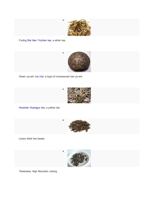 
Fuding Bai Hao Yinzhen tea, a white tea

Green pu-erh tuo cha, a type of compressed raw pu-erh

Huoshan Huangya tea, a yellow tea

Loose dried tea leaves

Taiwanese High Mountain oolong
 