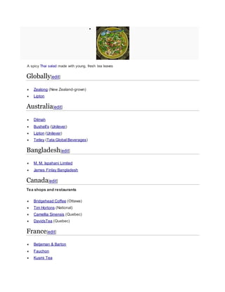 
A spicy Thai salad made with young, fresh tea leaves
Globally[edit]
 Zealong (New Zealand-grown)
 Lipton
Australia[edit]
 Dilmah
 Bushell's (Unilever)
 Lipton (Unilever)
 Tetley (Tata Global Beverages)
Bangladesh[edit]
 M. M. Ispahani Limited
 James Finlay Bangladesh
Canada[edit]
Tea shops and restaurants
 Bridgehead Coffee (Ottawa)
 Tim Hortons (National)
 Camellia Sinensis (Quebec)
 DavidsTea (Quebec)
France[edit]
 Betjeman & Barton
 Fauchon
 Kusmi Tea
 