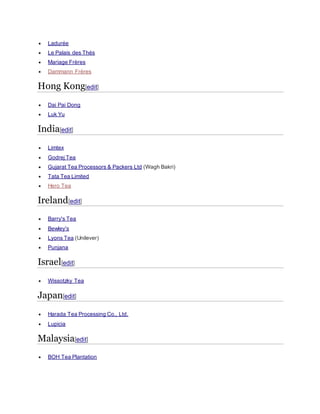  Ladurée
 Le Palais des Thés
 Mariage Frères
 Dammann Frères
Hong Kong[edit]
 Dai Pai Dong
 Luk Yu
India[edit]
 Limtex
 Godrej Tea
 Gujarat Tea Processors & Packers Ltd (Wagh Bakri)
 Tata Tea Limited
 Hero Tea
Ireland[edit]
 Barry's Tea
 Bewley's
 Lyons Tea (Unilever)
 Punjana
Israel[edit]
 Wissotzky Tea
Japan[edit]
 Harada Tea Processing Co., Ltd.
 Lupicia
Malaysia[edit]
 BOH Tea Plantation
 