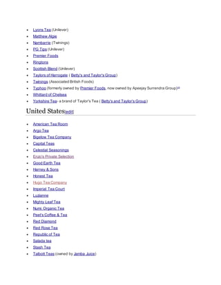  Lyons Tea (Unilever)
 Matthew Algie
 Nambarrie (Twinings)
 PG Tips (Unilever)
 Premier Foods
 Ringtons
 Scottish Blend (Unilever)
 Taylors of Harrogate ( Betty's and Taylor's Group)
 Twinings (Associated British Foods)
 Typhoo (formerly owned by Premier Foods, now owned by Apeejay Surrendra Group)[1]
 Whittard of Chelsea
 Yorkshire Tea- a brand of Taylor's Tea ( Betty's and Taylor's Group)
United States[edit]
 American Tea Room
 Argo Tea
 Bigelow Tea Company
 Capital Teas
 Celestial Seasonings
 Enzo's Private Selection
 Good Earth Tea
 Harney & Sons
 Honest Tea
 Hugo Tea Company
 Imperial Tea Court
 Luzianne
 Mighty Leaf Tea
 Numi Organic Tea
 Peet's Coffee & Tea
 Red Diamond
 Red Rose Tea
 Republic of Tea
 Salada tea
 Stash Tea
 Talbott Teas (owned by Jamba Juice)
 