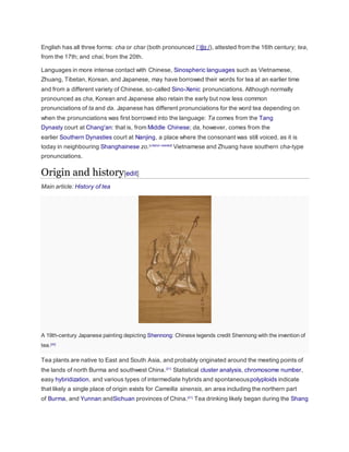 English has all three forms: cha or char (both pronounced /ˈtʃɑː/), attested from the 16th century; tea,
from the 17th; and chai, from the 20th.
Languages in more intense contact with Chinese, Sinospheric languages such as Vietnamese,
Zhuang, Tibetan, Korean, and Japanese, may have borrowed their words for tea at an earlier time
and from a different variety of Chinese, so-called Sino-Xenic pronunciations. Although normally
pronounced as cha, Korean and Japanese also retain the early but now less common
pronunciations of ta and da. Japanese has different pronunciations for the word tea depending on
when the pronunciations was first borrowed into the language: Ta comes from the Tang
Dynasty court at Chang'an: that is, from Middle Chinese; da, however, comes from the
earlier Southern Dynasties court at Nanjing, a place where the consonant was still voiced, as it is
today in neighbouring Shanghainese zo.[citation needed]
Vietnamese and Zhuang have southern cha-type
pronunciations.
Origin and history[edit]
Main article: History of tea
A 19th-century Japanese painting depicting Shennong: Chinese legends credit Shennong with the invention of
tea.[20]
Tea plants are native to East and South Asia, and probably originated around the meeting points of
the lands of north Burma and southwest China.[21]
Statistical cluster analysis, chromosome number,
easy hybridization, and various types of intermediate hybrids and spontaneouspolyploids indicate
that likely a single place of origin exists for Camellia sinensis, an area including the northern part
of Burma, and Yunnan andSichuan provinces of China.[21]
Tea drinking likely began during the Shang
 