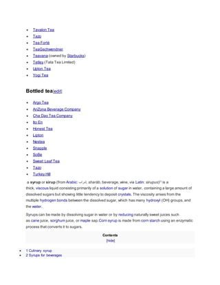  Tavalon Tea
 Tazo
 Tea Forté
 TeaGschwendner
 Teavana (owned by Starbucks)
 Tetley (Tata Tea Limited)
 Upton Tea
 Yogi Tea
Bottled tea[edit]
 Argo Tea
 AriZona Beverage Company
 Cha Dao Tea Company
 Ito En
 Honest Tea
 Lipton
 Nestea
 Snapple
 SoBe
 Sweet Leaf Tea
 Tazo
 Turkey Hill
a syrup or sirup (from Arabic: ‫;شراب‬ sharāb, beverage, wine, via Latin: sirupus)[1]
is a
thick, viscous liquid consisting primarily of a solution of sugar in water, containing a large amount of
dissolved sugars but showing little tendency to deposit crystals. The viscosity arises from the
multiple hydrogen bonds between the dissolved sugar, which has many hydroxyl (OH) groups, and
the water.
Syrups can be made by dissolving sugar in water or by reducing naturally sweet juices such
as cane juice, sorghum juice, or maple sap.Corn syrup is made from corn starch using an enzymatic
process that converts it to sugars.
Contents
[hide]
 1 Culinary syrup
 2 Syrups for beverages
 