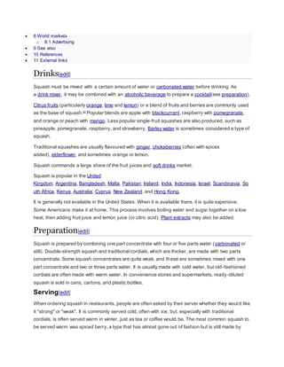 8 World markets
o 8.1 Advertising
 9 See also
 10 References
 11 External links
Drinks[edit]
Squash must be mixed with a certain amount of water or carbonated water before drinking. As
a drink mixer, it may be combined with an alcoholic beverage to prepare a cocktail(see preparation).
Citrus fruits (particularly orange, lime and lemon) or a blend of fruits and berries are commonly used
as the base of squash.[1]
Popular blends are apple with blackcurrant, raspberry with pomegranate,
and orange or peach with mango. Less popular single-fruit squashes are also produced, such as
pineapple, pomegranate, raspberry, and strawberry. Barley water is sometimes considered a type of
squash.
Traditional squashes are usually flavoured with ginger, chokeberries (often with spices
added), elderflower, and sometimes orange or lemon.
Squash commands a large share of the fruit juices and soft drinks market.
Squash is popular in the United
Kingdom, Argentina, Bangladesh, Malta, Pakistan, Ireland, India, Indonesia, Israel, Scandinavia, So
uth Africa, Kenya, Australia, Cyprus, New Zealand, and Hong Kong.
It is generally not available in the United States. When it is available there, it is quite expensive.
Some Americans make it at home. This process involves boiling water and sugar together on a low
heat, then adding fruit juice and lemon juice (or citric acid). Plant extracts may also be added.
Preparation[edit]
Squash is prepared by combining one part concentrate with four or five parts water (carbonated or
still). Double-strength squash and traditional cordials, which are thicker, are made with two parts
concentrate. Some squash concentrates are quite weak, and these are sometimes mixed with one
part concentrate and two or three parts water. It is usually made with cold water, but old-fashioned
cordials are often made with warm water. In convenience stores and supermarkets, ready-diluted
squash is sold in cans, cartons, and plastic bottles.
Serving[edit]
When ordering squash in restaurants, people are often asked by their server whether they would like
it "strong" or "weak". It is commonly served cold, often with ice, but, especially with traditional
cordials, is often served warm in winter, just as tea or coffee would be. The most common squash to
be served warm was spiced berry, a type that has almost gone out of fashion but is still made by
 