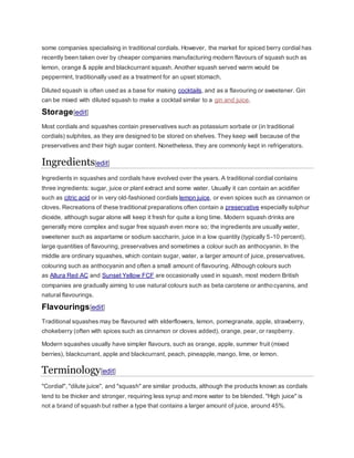 some companies specialising in traditional cordials. However, the market for spiced berry cordial has
recently been taken over by cheaper companies manufacturing modern flavours of squash such as
lemon, orange & apple and blackcurrant squash. Another squash served warm would be
peppermint, traditionally used as a treatment for an upset stomach.
Diluted squash is often used as a base for making cocktails, and as a flavouring or sweetener. Gin
can be mixed with diluted squash to make a cocktail similar to a gin and juice.
Storage[edit]
Most cordials and squashes contain preservatives such as potassium sorbate or (in traditional
cordials) sulphites, as they are designed to be stored on shelves. They keep well because of the
preservatives and their high sugar content. Nonetheless, they are commonly kept in refrigerators.
Ingredients[edit]
Ingredients in squashes and cordials have evolved over the years. A traditional cordial contains
three ingredients: sugar, juice or plant extract and some water. Usually it can contain an acidifier
such as citric acid or in very old-fashioned cordials lemon juice, or even spices such as cinnamon or
cloves. Recreations of these traditional preparations often contain a preservative especially sulphur
dioxide, although sugar alone will keep it fresh for quite a long time. Modern squash drinks are
generally more complex and sugar free squash even more so; the ingredients are usually water,
sweetener such as aspartame or sodium saccharin, juice in a low quantity (typically 5-10 percent),
large quantities of flavouring, preservatives and sometimes a colour such as anthocyanin. In the
middle are ordinary squashes, which contain sugar, water, a larger amount of juice, preservatives,
colouring such as anthocyanin and often a small amount of flavouring. Although colours such
as Allura Red AC and Sunset Yellow FCF are occasionally used in squash, most modern British
companies are gradually aiming to use natural colours such as beta carotene or anthocyanins, and
natural flavourings.
Flavourings[edit]
Traditional squashes may be flavoured with elderflowers, lemon, pomegranate, apple, strawberry,
chokeberry (often with spices such as cinnamon or cloves added), orange, pear, or raspberry.
Modern squashes usually have simpler flavours, such as orange, apple, summer fruit (mixed
berries), blackcurrant, apple and blackcurrant, peach, pineapple,mango, lime, or lemon.
Terminology[edit]
"Cordial", "dilute juice", and "squash" are similar products, although the products known as cordials
tend to be thicker and stronger, requiring less syrup and more water to be blended. "High juice" is
not a brand of squash but rather a type that contains a larger amount of juice, around 45%.
 