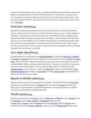 Squash is often colloquially known as "juice", especially when talking to young children because they
might not understand the term "squash".[citation needed]
But this term is a misnomer; no squash is pure
juice. Squashes are commonly called according to the fruit from which they are made. More rarely,
they may be called "fruit drink", especially if they are ready-diluted in a plastic bottle or paper carton
(e.g., Fruit Shoot).
Fruit juice content[edit]
Squashes are measured by their juice content, the average being 30%. A variety of squash that
contains a larger amount of fruit juice, up to half or more of the volume in juice, is sold in markets as
"high juice", and squashes are quite often called "juice" when talking to children, especially these
high-juice beverages, although this may be confusing. However, many squashes contain less than
20% juice, and some as little as 5-10%. The latter are typically low in nutritional value, and the high
juice versions are reasonably higher in nutrients, although one downside is that it is high in sugar
and does not contain fibre or minor nutrients. That goes with almost all squashes. A low juice squash
may state "with real fruit juice" on the label.
Low-sugar squashes[edit]
Squashes labelled "no added sugar" are artificially sweetened, usually with aspartame, acesulfame
K, saccharin or sucralose, which is much cheaper for the manufacturers than both HFCS and natural
sugar. They are very low in calories, sometimes having as few as 4 per 100ml diluted, and they are
marketed towards families seeking low calorie alternatives. They tend to be very low in fruit juice, as
fruit juice contains natural sugars, so they usually also contain natural or artificial flavourings
(isoamyl acetate for pear or banana, or mixed with malic acid to make an apple-like flavour, ethyl
methylphenylglycidate for strawberry, octyl acetate for orange, allyl hexanoate for pineapple etc.) to
make up for the lack of fruit juice taste.
Squash in British culture[edit]
Squashes make up a part of the beverage diets of children in the UK,[citation needed]
besides fizzy drinks,
sweetened juice-based drinks such as cranberry drink and pulp-free fruit juices. At parties, play
dates, picnics, day care centres, preschools and excursions, low-sugar squashes are usually the
only options served to children alongside plain water.
World markets[edit]
Manufacturers of squash include Britvic (under the Robinsons and MiWadi brands), Hamdard (under
the Rooh Afza brand in India, Pakistan and Bangladesh), Nichols (under
theVimto brand), Suntory (under the Ribena brand) and Coca-Cola (under the Kia-Ora brand).
Australian brands include Cottee's, Bickford's, P&N Beverages and Golden Circlecordials. Indian
 