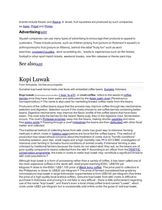 brands include Kissan and Rasna. In Israel, fruit squashes are produced by such companies
as Assis, Prigat and Primor.
Advertising[edit]
Squash companies can use many types of advertising to encourage their products to appeal to
customers. These include pictures, such as children picking fruit (picture on Robinson's squash) or
anthropomorphic fruit (picture on Ribena), behind-the-label "fruity fun" such as word
searches, crossword puzzles, word scrambling etc., tickets to experiences such as film tickets,
football or other sport match tickets, weekend breaks, new film releases or theme park trips
See also[edit]
Kopi Luwak
From Wikipedia, the free encyclopedia
Sumatran kopi luwak farmer holds civet feces with embedded coffee beans. Sumatra, Indonesia
Kopi luwak (Indonesianpronunciation: [ˈkopi ˈlu.aʔ]), or civet coffee, refers to the seeds of coffee
berries once they have been eaten and defecated by the Asian palm civet (Paradoxurus
hermaphroditus).[1]
The name is also used for marketing brewed coffee made from the beans.
Producers of the coffee beans argue that the process may improve coffee through two mechanisms,
selection and digestion. Selection occurs if the civets choose to eat coffee berries containing better
beans. Digestive mechanisms may improve the flavor profile of the coffee beans that have been
eaten. The civet eats the berries for the beans' fleshy pulp, then in the digestive tract, fermentation
occurs. The civet's Protease enzymes seep into the beans, making shorter peptides and more
free amino acids.[2]
Passing through a civet'sintestines the beans are then defecated with other fecal
matter and collected.
The traditional method of collecting feces from wild civets has given way to intensive farming
methods in which civets in battery cagesystems are force fed the coffee beans. This method of
production has raised ethical concerns about the treatment of civets due to "horrific conditions"
including isolation, poor diet, small cages and a high mortality rate.[3][4]
A 2013 BBC investigation of
intensive civet farming in Sumatra found conditions of animal cruelty.[5]
Intensive farming is also
criticised by traditional farmers because the civets do not select what they eat, so the beans are of
poor quality compared to beans collected from the wild.[6]
According to an officer from theTRAFFIC
conservation programme, the trade in civets to make kopi luwak may constitute a significant threat to
wild civet populations.[7]
Although kopi luwak is a form of processing rather than a variety of coffee, it has been called one of
the most expensive coffees in the world with retail prices reaching €550 / US$700 per
kilogram,[8]
close to the €850 / US$1,100 price of Black Ivory coffee. The price paid to collectors in
the Philippines is closer to US$20 per kilogram.[1]
The price of farmed (considered low-grade by
connoisseurs) kopi luwak in large Indonesian supermarkets is from US$100 per kilogram (five times
the price of a high quality local arabica coffee). Genuine kopi luwak from wild civets is difficult to
purchase in Indonesia and proving it is not fake is very difficult - there is little enforcement regarding
use of the name "kopi luwak", and there's even a local cheap coffee brand named "Luwak", which
costs under US$3 per kilogram but is occasionally sold online under the guise of real kopi luwak.
 