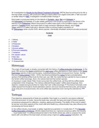An investigation by People for the Ethical Treatment of Animals (PETA) Asia found fraud to be rife in
the kopi luwak industry, with producers willing to label coffee from caged civets with a "wild sourced"
or similar label.[9]
A BBC investigation revealed similar findings.[5]
Kopi luwak is produced mainly on the islands of Sumatra, Java, Bali and Sulawesi in
the Indonesian Archipelago. It is also widely gathered in the forest or produced in the farms in the
islands of the Philippines (where the product is called kape motit in the Cordillera region, kapé
alamíd in Tagalog areas, and kapé melô or kapé musang in Mindanao island), and in East
Timor (where it is called kafé-laku). Weasel coffee is a loose English translation of
its Vietnamese name cà phê Chồn, where popular, chemically simulated versions are also produced.
Contents
[hide]
 1 History
 2 Taste
 3 Production
 4 Imitation
 5 Animal welfare
 6 Price and availability
 7 Variations
 8 In popular culture
 9 See also
 10 References
 11 External links
History[edit]
The origin of kopi luwak is closely connected with the history of coffee production in Indonesia. In the
early 18th century the Dutch established the cash-crop coffee plantations in their colony in the Dutch
East Indies islands of Java and Sumatra, including Arabica coffee introduced from Yemen. During
the era of Cultuurstelsel (1830—1870), the Dutch prohibited the native farmers and plantation
workers from picking coffee fruits for their own use. Still, the native farmers wanted to have a taste of
the famed coffee beverage. Soon, the natives learned that certain species
of musang or luwak (Asian Palm Civet) consumed the coffee fruits, yet they left the coffee seeds
undigested in their droppings. The natives collected these luwaks' coffee seed droppings, then
cleaned, roasted and ground them to make their own coffee beverage.[10]
The fame of aromatic civet
coffee spread from locals to Dutch plantation owners and soon became their favourite, yet because
of its rarity and unusual process, the civet coffee was expensive even during the colonial era.[citation
needed]
Taste[edit]
Few objective assessments of taste are available. Kopi luwak is a name for any beans collected
from the excrement of civets, hence the taste may vary with the type and origin of beans ingested,
processing subsequent to collection, roasting, ageing and brewing. The ability of the civet to select
its berries, and other aspects of the civet's diet and health (e.g. stress levels) may also influence the
processing and hence taste.[1]
In the coffee industry, kopi luwak is widely regarded as a gimmick or novelty item.[11]
The Specialty
Coffee Association of America (SCAA) states that there is a "general consensus within the industry
... it just tastes bad". A coffee professional cited in the SCAA article was able to compare the same
beans with and without the kopi luwak process using a rigorous coffee cupping evaluation. He
 