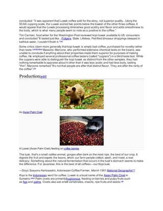 concluded: "it was apparent that Luwak coffee sold for the story, not superior quality...Using the
SCAA cupping scale, the Luwak scored two points below the lowest of the other three coffees. It
would appear that the Luwak processing diminishes good acidity and flavor and adds smoothness to
the body, which is what many people seem to note as a positive to the coffee.”
Tim Carman, food writer for the Washington Post reviewed kopi luwak available to US consumers
and concluded "It tasted just like...Folgers. Stale. Lifeless. Petrified dinosaur droppings steeped in
bathtub water. I couldn't finish it."[12]
Some critics claim more generally that kopi luwak is simply bad coffee, purchased for novelty rather
than taste.[11][12][13][14]
Massimo Marcone, who performed extensive chemical tests on the beans, was
unable to conclude if anything about their properties made them superior for purposes of making
coffee. He employed several professional coffee tasters (called "cuppers") in a blind taste test. While
the cuppers were able to distinguish the kopi luwak as distinct from the other samples, they had
nothing remarkable to appraise about it other than it was less acidic and had less body, tasting
"thin". Marcone remarked "It's not that people are after that distinct flavor. They are after the rarity of
the coffee".[15]
Production[edit]
An Asian Palm Civet
A Luwak (Asian Palm Civet) feeding on coffee berries
The luak, that's a small catlike animal, gorges after dark on the most ripe, the best of our crop. It
digests the fruit and expels the beans, which our farm people collect, wash, and roast, a real
delicacy. Something about the natural fermentation that occurs in the luak's stomach seems to make
the difference. For Javanese, this is the best of all coffees—our Kopi luak.
—Doyo Soeyono Kertosastro, Indonesian Coffee Farmer, March 1981 National Geographic[16]
Kopi is the Indonesian word for coffee. Luwak is a local name of the Asian Palm Civet in
Sumatra.[1][17]
Palm civets are primarilyfrugivorous, feeding on berries and pulpy fruits such
as figs and palms. Civets also eat small vertebrates, insects, ripe fruits and seeds.[18]
 
