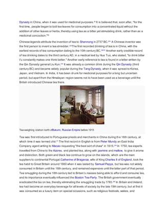 Dynasty in China, when it was used for medicinal purposes.[6]
It is believed that, soon after, "for the
first time, people began to boil tea leaves for consumption into a concentrated liquid without the
addition of other leaves or herbs, thereby using tea as a bitter yet stimulating drink, rather than as a
medicinal concoction."[6]
Chinese legends attribute the invention of tea to Shennong in 2737 BC.[20]
A Chinese inventor was
the first person to invent a tea shredder.[22]
The first recorded drinking of tea is in China, with the
earliest records of tea consumption dating to the 10th century BC.[2][23]
Another early credible record
of tea drinking dates to the third century AD, in a medical text by Hua Tuo, who stated, "to drink bitter
t'u constantly makes one think better." Another early reference to tea is found in a letter written by
the Qin Dynasty general Liu Kun.[24]
It was already a common drink during the Qin Dynasty (third
century BC) and became widely popular during the Tang Dynasty, when it was spread to Korea,
Japan, and Vietnam. In India, it has been drunk for medicinal purposes for a long but uncertain
period, but apart from the Himalayan region seems not to have been used as a beverage until the
British introduced Chinese tea there.
Tea-weighing station north ofBatumi, Russian Empire before 1915
Tea was first introduced to Portuguese priests and merchants in China during the 16th century, at
which time it was termed chá.[7]
The first record in English is from Peter Mundy an East India
Company agent writing to Macao requesting "the best sort of chaw" in 1615.[25]
In 1750, tea experts
travelled from China to the Azores, and planted tea, along with jasmine and mallow, to give it aroma
and distinction. Both green and black tea continue to grow on the islands, which are the main
suppliers to continental Portugal.Catherine of Braganza, wife of King Charles II of England, took the
tea habit to Great Britain around 1660 when it was tasted by Samuel Pepys, but tea was not widely
consumed in Britain until the 18th century, and remained expensive until the latter part of that period.
Tea smuggling during the 18th century led to Britain’s masses being able to afford and consume tea,
and its importance eventually influenced the Boston Tea Party. The British government eventually
eradicated the tax on tea, thereby eliminating the smuggling trade by 1785.[26]
In Britain and Ireland,
tea had become an everyday beverage for all levels of society by the late 19th century, but at first it
was consumed as a luxury item on special occasions, such as religious festivals, wakes, and
 