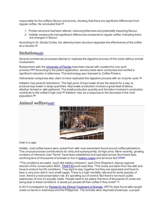 responsible for the coffee's flavour and aroma, showing that there are significant differences from
regular coffee. He concluded that:[19]
1. Protein structure had been altered, reducing bitterness and potentially impacting flavour.
2. Volatile compounds had significant differences compared to regular coffee, indicating there
are changes in flavour.
According to Dr. Davila Cortes, the altered protein structure degrades the effectivenes of the coffee
as a diuretic.[23]
Imitation[edit]
Several commercial processes attempt to replicate the digestive process of the civets without animal
involvement.
Researchers with the University of Florida have been issued with a patent for one such
process.[21][24]
According to the patent application, sensory tests were conducted and verified a
significant reduction in bitterness. This technology was licensed to Coffee Primero.
Vietnamese companies also claim to have replicated the digestive process with an enzyme soak.[20]
Imitation has several motivations. The high price of kopi luwak drives the search for a way to
produce kopi luwak in large quantities. Kopi luwak production involves a great deal of labour,
whether farmed or wild-gathered. The small production quantity and the labor involved in production
contribute to the coffee's high cost.[25]
Imitation may be a response to the decrease in the civet
population.[26]
Animal welfare[edit]
Civet in a cage
Initially, civet coffee beans were picked from wild civet excrement found around coffee plantations.
This unusual process contributed to its rarity and subsequently, its high price. More recently, growing
numbers of intensive civet "farms" have been established and operated across Southeast Asia,
confining tens of thousands of animals to live in battery cages and be force-fed.[27][28][29]
'"The conditions are awful, much like battery chickens", said Chris Shepherd, deputy regional
director of the conservation NGO, TRAFFICsouth-east Asia. "The civets are taken from the wild and
have to endure horrific conditions. They fight to stay together but they are separated and have to
bear a very poor diet in very small cages. There is a high mortality rate and for some species of
civet, there's a real conservation risk. It's spiralling out of control. But there's not much public
awareness of how it's actually made. People need to be aware that tens of thousands of civets are
being kept in these conditions. It would put people off their coffee if they knew"'.[3]
A 2013 investigation by People for the Ethical Treatment of Animals (PETA) Asia found wild-caught
civets on farms in Indonesia and the Philippines. The animals were deprived of exercise, a proper
 