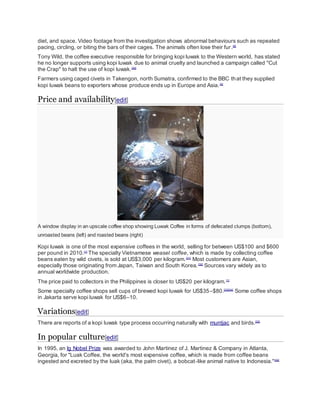 diet, and space. Video footage from the investigation shows abnormal behaviours such as repeated
pacing, circling, or biting the bars of their cages. The animals often lose their fur.[9]
Tony Wild, the coffee executive responsible for bringing kopi luwak to the Western world, has stated
he no longer supports using kopi luwak due to animal cruelty and launched a campaign called "Cut
the Crap" to halt the use of kopi luwak.[30]
Farmers using caged civets in Takengon, north Sumatra, confirmed to the BBC that they supplied
kopi luwak beans to exporters whose produce ends up in Europe and Asia.[5]
Price and availability[edit]
A window display in an upscale coffee shop showing Luwak Coffee in forms of defecated clumps (bottom),
unroasted beans (left) and roasted beans (right)
Kopi luwak is one of the most expensive coffees in the world, selling for between US$100 and $600
per pound in 2010.[1]
The specialty Vietnamese weasel coffee, which is made by collecting coffee
beans eaten by wild civets, is sold at US$3,000 per kilogram.[31]
Most customers are Asian,
especially those originating from Japan, Taiwan and South Korea.[32]
Sources vary widely as to
annual worldwide production.
The price paid to collectors in the Philippines is closer to US$20 per kilogram.[1]
Some specialty coffee shops sell cups of brewed kopi luwak for US$35–$80.[33][34]
Some coffee shops
in Jakarta serve kopi luwak for US$6–10.
Variations[edit]
There are reports of a kopi luwak type process occurring naturally with muntjac and birds.[35]
In popular culture[edit]
In 1995, an Ig Nobel Prize was awarded to John Martinez of J. Martinez & Company in Atlanta,
Georgia, for "Luak Coffee, the world's most expensive coffee, which is made from coffee beans
ingested and excreted by the luak (aka, the palm civet), a bobcat-like animal native to Indonesia."[36]
 
