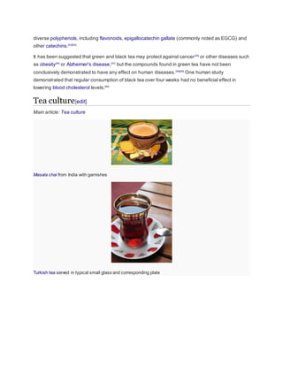 diverse polyphenols, including flavonoids, epigallocatechin gallate (commonly noted as EGCG) and
other catechins.[53][54]
It has been suggested that green and black tea may protect against cancer[55]
or other diseases such
as obesity[56]
or Alzheimer's disease,[57]
but the compounds found in green tea have not been
conclusively demonstrated to have any effect on human diseases.[58][59]
One human study
demonstrated that regular consumption of black tea over four weeks had no beneficial effect in
lowering blood cholesterol levels.[60]
Tea culture[edit]
Main article: Tea culture
Masala chai from India with garnishes
Turkish tea served in typical small glass and corresponding plate
 
