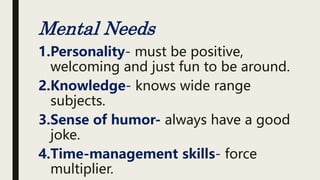 Mental Needs
1.Personality- must be positive,
welcoming and just fun to be around.
2.Knowledge- knows wide range
subjects.
3.Sense of humor- always have a good
joke.
4.Time-management skills- force
multiplier.
 