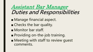 ■ Manage financial aspect.
■ Checks the bar quality.
■ Monitor bar staff.
■ Providing on-the-job training.
■ Meeting with staff to review guest
comments.
Assistant Bar Manager
Duties and Responsibilities
 