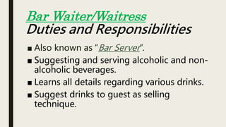 ■ Also known as “Bar Server”.
■ Suggesting and serving alcoholic and non-
alcoholic beverages.
■ Learns all details regarding various drinks.
■ Suggest drinks to guest as selling
technique.
Bar Waiter/Waitress
Duties and Responsibilities
 