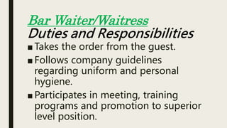 ■ Takes the order from the guest.
■ Follows company guidelines
regarding uniform and personal
hygiene.
■ Participates in meeting, training
programs and promotion to superior
level position.
Bar Waiter/Waitress
Duties and Responsibilities
 