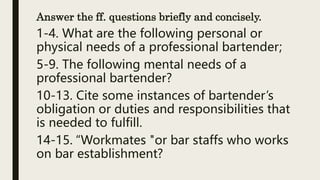 Answer the ff. questions briefly and concisely.
1-4. What are the following personal or
physical needs of a professional bartender;
5-9. The following mental needs of a
professional bartender?
10-13. Cite some instances of bartender’s
obligation or duties and responsibilities that
is needed to fulfill.
14-15. “Workmates "or bar staffs who works
on bar establishment?
 