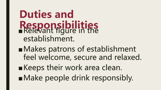 Duties and
Responsibilities
■Relevant figure in the
establishment.
■Makes patrons of establishment
feel welcome, secure and relaxed.
■Keeps their work area clean.
■Make people drink responsibly.
 