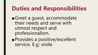 Duties and Responsibilities
■Greet a guest, accommodate
their needs and serve with
utmost respect and
professionalism.
■Provides a positive/excellent
service. E.g: smile
 