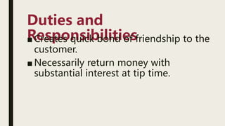 Duties and
Responsibilities
■ Creates quick bond of friendship to the
customer.
■ Necessarily return money with
substantial interest at tip time.
 