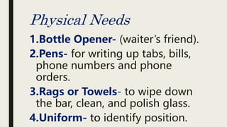 Physical Needs
1.Bottle Opener- (waiter’s friend).
2.Pens- for writing up tabs, bills,
phone numbers and phone
orders.
3.Rags or Towels- to wipe down
the bar, clean, and polish glass.
4.Uniform- to identify position.
 