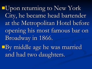 Upon returning to New York City, he became head bartender at the Metropolitan Hotel before opening his most famous bar on Broadway in 1866. By middle age he was married and had two daughters.  
