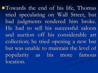 Towards the end of his life, Thomas tried speculating on Wall Street, but bad judgments rendered him broke. He had to sell his successful saloon and auction off his considerable art collection; he tried opening a new bar but was unable to maintain the level of popularity as his more famous location. 