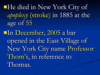He died in New York City of  apoplexy  (stroke)  in 1885 at the age of  55 In  December, 2005  a bar opened in the East Village of New York City name  Professor Thom’s , in reference to Thomas. 