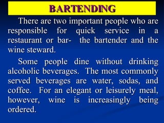 BARTENDING There are two important people who are responsible for quick service in a restaurant or bar-  the bartender and the wine steward. Some people dine without drinking alcoholic beverages.  The most commonly served beverages are water, sodas, and coffee.  For an elegant or leisurely meal, however, wine is increasingly being ordered. 