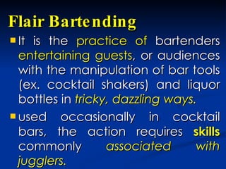 Flair Bartending  It is the  practice of  bartenders  entertaining guests , or audiences with the manipulation of bar tools (ex. cocktail shakers) and liquor bottles in  tricky, dazzling ways.   used occasionally in cocktail bars, the action requires  skills  commonly  associated with jugglers.  
