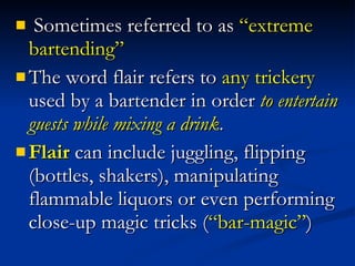 Sometimes referred to as  “extreme bartending”  The word flair refers to  any trickery  used by a bartender in order  to entertain guests while mixing a drink .  Flair  can include juggling, flipping (bottles, shakers), manipulating flammable liquors or even performing close-up magic tricks ( “bar-magic” ) 