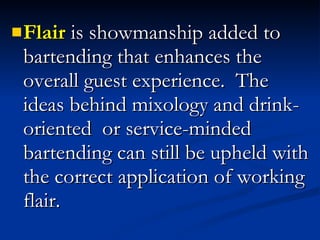 Flair  is showmanship added to bartending that enhances the overall guest experience.  The ideas behind mixology and drink-oriented  or service-minded bartending can still be upheld with the correct application of working flair.  