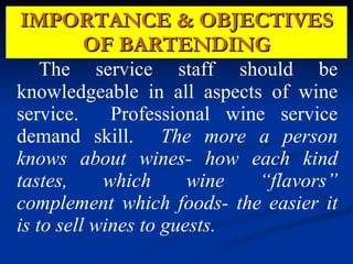 IMPORTANCE & OBJECTIVES OF BARTENDING The service staff should be knowledgeable in all aspects of wine service.  Professional wine service demand skill.  The more a person knows about wines- how each kind tastes, which wine “flavors” complement which foods- the easier it is to sell wines to guests.  