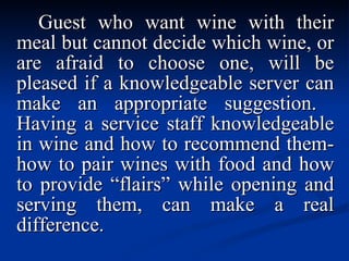 Guest who want wine with their meal but cannot decide which wine, or are afraid to choose one, will be pleased if a knowledgeable server can make an appropriate suggestion.  Having a service staff knowledgeable in wine and how to recommend them-how to pair wines with food and how to provide “flairs” while opening and serving them, can make a real difference. 