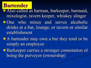 Bartender Also called as barman, barkeeper, barmaid, mixologist, tavern keeper, whiskey slinger One who mixes and serves alcoholic drinks at a bar, lounge, or tavern or similar establishment A bartender may own a bar they tend or be simply an employee Barkeeper carries a stronger connotation of being the purveyor (ownership) 