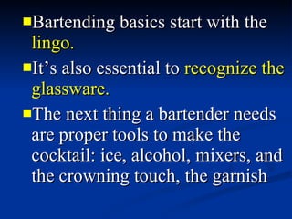 Bartending basics start with the  lingo.   It’s also essential to  recognize the glassware.  The next thing a bartender needs are proper tools to make the cocktail: ice, alcohol, mixers, and the crowning touch, the garnish 