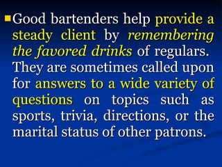 Good bartenders help  provide a steady client  by  remembering the favored drinks  of regulars.  They are sometimes called upon for  answers to a wide variety of questions  on topics such as sports, trivia, directions, or the marital status of other patrons.  