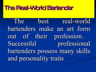 The Real-World Bartender The best real-world bartenders make an art form out of their profession.  Successful professional bartenders possess many skills and personality traits 