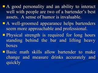 A good personality and an ability to interact well with people are two of a bartender’s best assets.  A sense of humor is invaluable. A well-groomed appearance helps bartenders seem more approachable and professional. Physical strength is required for long hours standing behind the bar and lifting heavy boxes Basic math skills allow bartender to make change and measure drinks accurately and quickly 