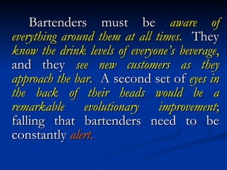 Bartenders must be  aware of everything around them at all times .   They  know the drink levels of everyone’s beverage ,  and they  see new customers as they approach the bar .   A second set of  eyes in the back of their heads would be a remarkable evolutionary improvement ;  falling that bartenders need to be constantly  alert . 
