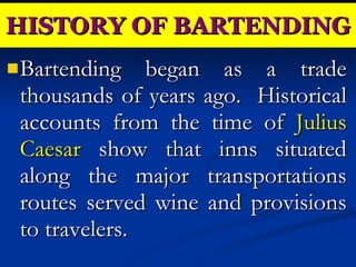Bartending began as a trade thousands of years ago.  Historical accounts from the time of  Julius Caesar  show that inns situated along the major transportations routes served wine and provisions to travelers. HISTORY OF BARTENDING 