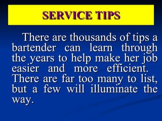 There are thousands of tips a bartender can learn through the years to help make her job easier and more efficient.  There are far too many to list, but a few will illuminate the way. SERVICE TIPS 