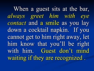 When a guest sits at the bar,  always greet him with eye contact  and  a smile  as you lay down a cocktail napkin.  If you cannot get to him right away, let him know that you’ll be right with him.  Guest don’t mind waiting if they are recognized . 