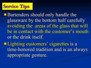 Service Tips Bartenders should only handle the glassware by the bottom half carefully  avoiding the  areas of the glass that will be in contact with the customer’s mouth  or the drink itself. Lighting customers’ cigarettes  is a time-honored tradition and is an always appropriate gesture. 