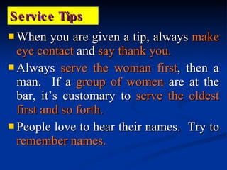 When you are given a tip, always  make eye contact  and  say thank you. Always  serve the woman first , then a man.  If a  group of women  are at the bar, it’s customary to  serve the oldest first and so forth. People love to hear their names.  Try to  remember names. Service Tips 