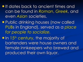 It dates back to ancient times and can be found in  Roman ,  Greek , and even  Asian  societies. Public drinking houses (now called  PUB s in England), served as a  place for people to socialize. In  15 th  century , the majority of bartenders were house owners and female innkeepers who brewed and produced their own liquor. 