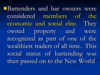 Bartenders and bar owners were considered  members of the economic and social elite .  They owned property and were recognized as part of one of the wealthiest traders of all time.  This social status of bartending was then passed on to the New World 