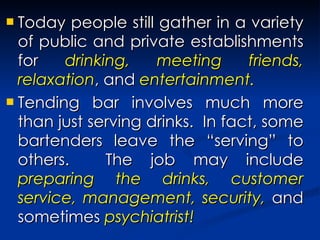 Today people still gather in a variety of public and private establishments for  drinking, meeting friends, relaxation , and  entertainment. Tending bar involves much more than just serving drinks.  In fact, some bartenders leave the “serving” to others.  The job may include  preparing the drinks, customer service, management, security,  and sometimes  psychiatrist! 