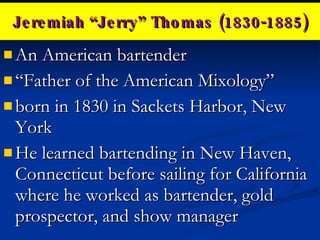 Jeremiah “Jerry” Thomas (1830-1885) An American bartender  “ Father of the American Mixology” born in 1830 in Sackets Harbor, New York He learned bartending in New Haven, Connecticut before sailing for California where he worked as bartender, gold prospector, and show manager 